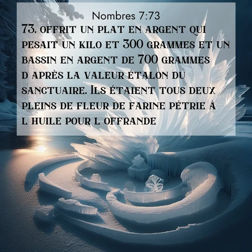 Segond21 Nombres  ; image nature: image avec le verset biblique :offrit un plat en argent qui pesait un kilo et 300 grammes et un bassin en argent de 700 grammes d&#039;après la valeur étalon du sanctuaire. Ils étaient tous deux pleins de fleur de farine pétrie à l&#039;huile pour l&#039;offrande. ;  ; 7:73