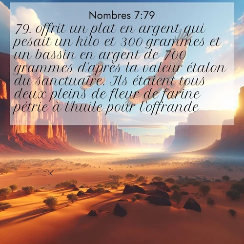 Segond21 Nombres  ; image nature: image avec le verset biblique :offrit un plat en argent qui pesait un kilo et 300 grammes et un bassin en argent de 700 grammes d&#039;après la valeur étalon du sanctuaire. Ils étaient tous deux pleins de fleur de farine pétrie à l&#039;huile pour l&#039;offrande. ;  ; 7:79