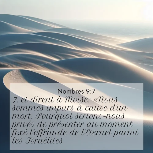 Segond21 Nombres  ; image nature: image avec le verset biblique :et dirent à Moïse: «Nous sommes impurs à cause d&#039;un mort. Pourquoi serions-nous privés de présenter au moment fixé l&#039;offrande de l&#039;Eternel parmi les Israélites?» ;  ; 9:7
