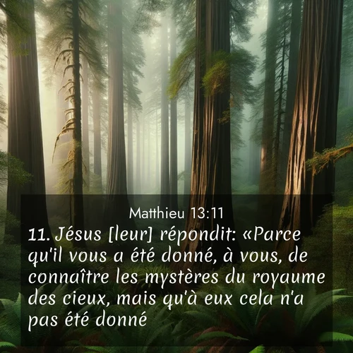 Segond21 Évangile selon Matthieu  ; image nature: image avec le verset biblique :Jésus [leur] répondit: «Parce qu&#039;il vous a été donné, à vous, de connaître les mystères du royaume des cieux, mais qu&#039;à eux cela n&#039;a pas été donné. ;  ; 13:11