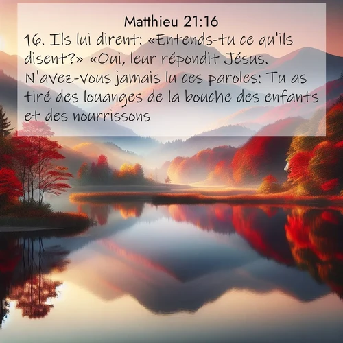 Segond21 Évangile selon Matthieu  ; image nature: image avec le verset biblique :Ils lui dirent: «Entends-tu ce qu&#039;ils disent?» «Oui, leur répondit Jésus. N&#039;avez-vous jamais lu ces paroles: Tu as tiré des louanges de la bouche des enfants et des nourrissons ?» ;  ; 21:16