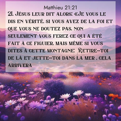Segond21 Évangile selon Matthieu  ; image nature: image avec le verset biblique :Jésus leur dit alors: «Je vous le dis en vérité, si vous avez de la foi et que vous ne doutez pas, non seulement vous ferez ce qui a été fait à ce figuier, mais même si vous dites à cette montagne: &#039;Retire-toi de là et jette-toi dans la mer&#039;, cela arrivera. ;  ; 21:21