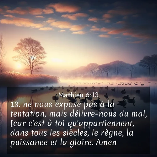 Segond21 Évangile selon Matthieu  ; image nature: image avec le verset biblique :ne nous expose pas à la tentation, mais délivre-nous du mal, [car c&#039;est à toi qu&#039;appartiennent, dans tous les siècles, le règne, la puissance et la gloire. Amen!]&#039; ;  ; 6:13