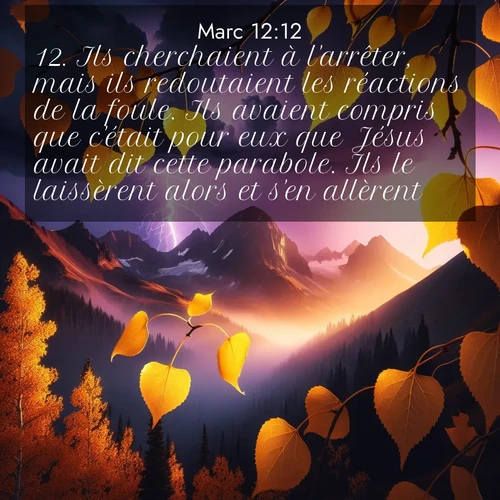 Segond21 Évangile selon Marc  ; image nature: image avec le verset biblique :Ils cherchaient à l&#039;arrêter, mais ils redoutaient les réactions de la foule. Ils avaient compris que c&#039;était pour eux que Jésus avait dit cette parabole. Ils le laissèrent alors et s&#039;en allèrent. ;  ; 12:12