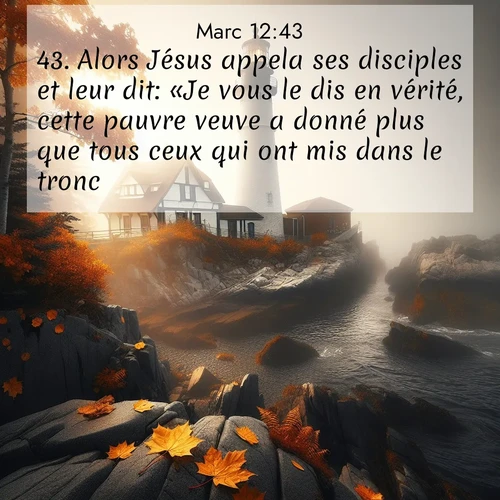 Segond21 Évangile selon Marc  ; image nature: image avec le verset biblique :Alors Jésus appela ses disciples et leur dit: «Je vous le dis en vérité, cette pauvre veuve a donné plus que tous ceux qui ont mis dans le tronc, ;  ; 12:43