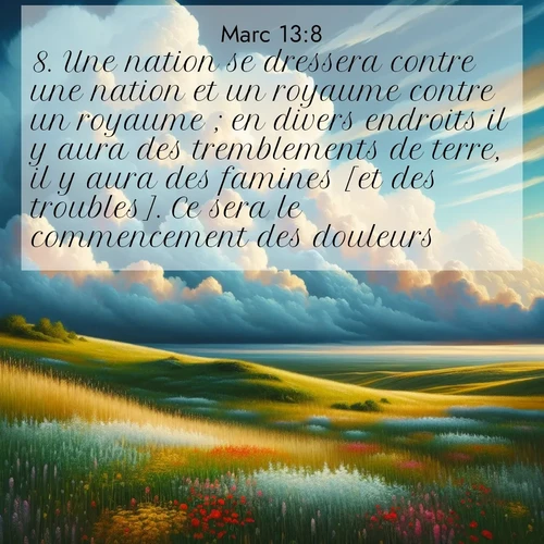 Segond21 Évangile selon Marc  ; image nature: image avec le verset biblique :Une nation se dressera contre une nation et un royaume contre un royaume ; en divers endroits il y aura des tremblements de terre, il y aura des famines [et des troubles]. Ce sera le commencement des douleurs. ;  ; 13:8