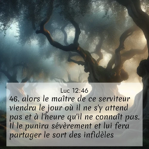 Segond21 Évangile selon Luc  ; image nature: image avec le verset biblique :alors le maître de ce serviteur viendra le jour où il ne s&#039;y attend pas et à l&#039;heure qu&#039;il ne connaît pas. Il le punira sévèrement et lui fera partager le sort des infidèles. ;  ; 12:46