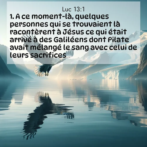 Segond21 Évangile selon Luc  ; image nature: image avec le verset biblique :A ce moment-là, quelques personnes qui se trouvaient là racontèrent à Jésus ce qui était arrivé à des Galiléens dont Pilate avait mélangé le sang avec celui de leurs sacrifices. ;  ; 13:1