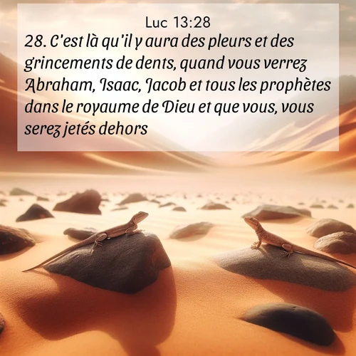 Segond21 Évangile selon Luc  ; image nature: image avec le verset biblique :C&#039;est là qu&#039;il y aura des pleurs et des grincements de dents, quand vous verrez Abraham, Isaac, Jacob et tous les prophètes dans le royaume de Dieu et que vous, vous serez jetés dehors. ;  ; 13:28