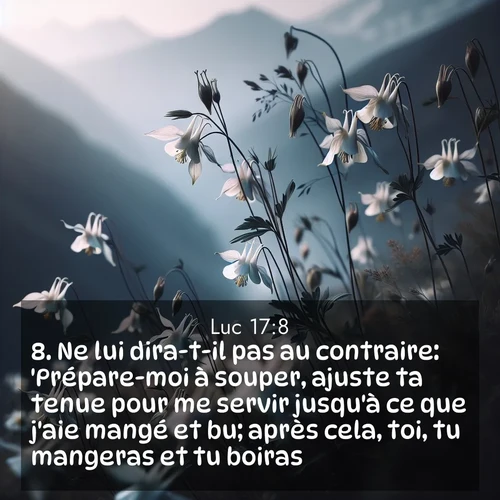 Segond21 Évangile selon Luc  ; image nature: image avec le verset biblique :Ne lui dira-t-il pas au contraire: &#039;Prépare-moi à souper, ajuste ta tenue pour me servir jusqu&#039;à ce que j&#039;aie mangé et bu; après cela, toi, tu mangeras et tu boiras&#039;? ;  ; 17:8
