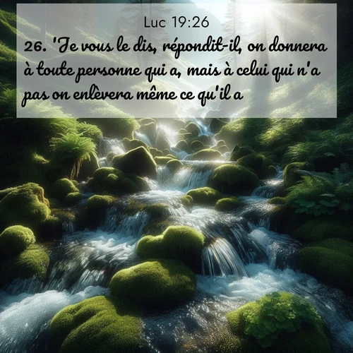 Segond21 Évangile selon Luc  ; image nature: image avec le verset biblique :&#039;Je vous le dis, répondit-il, on donnera à toute personne qui a, mais à celui qui n&#039;a pas on enlèvera même ce qu&#039;il a. ;  ; 19:26