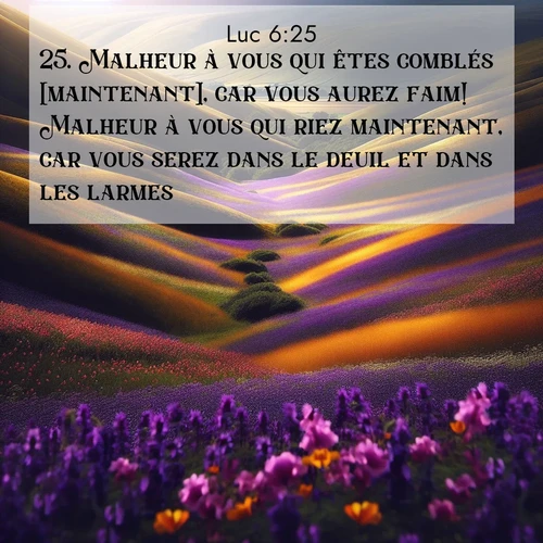 Segond21 Évangile selon Luc  ; image nature: image avec le verset biblique :Malheur à vous qui êtes comblés [maintenant], car vous aurez faim! Malheur à vous qui riez maintenant, car vous serez dans le deuil et dans les larmes! ;  ; 6:25
