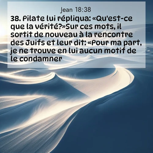 Segond21 Évangile selon Jean  ; image nature: image avec le verset biblique :Pilate lui répliqua: «Qu&#039;est-ce que la vérité?»Sur ces mots, il sortit de nouveau à la rencontre des Juifs et leur dit: «Pour ma part, je ne trouve en lui aucun motif de le condamner. ;  ; 18:38