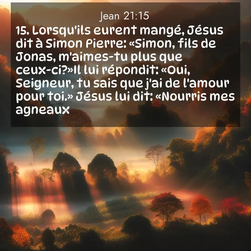 Segond21 Évangile selon Jean  ; image nature: image avec le verset biblique :Lorsqu&#039;ils eurent mangé, Jésus dit à Simon Pierre: «Simon, fils de Jonas, m&#039;aimes-tu plus que ceux-ci?»Il lui répondit: «Oui, Seigneur, tu sais que j&#039;ai de l&#039;amour pour toi.» Jésus lui dit: «Nourris mes agneaux.» ;  ; 21:15