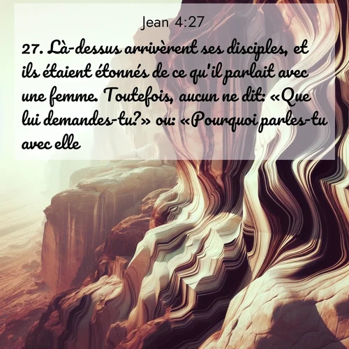 Segond21 Évangile selon Jean  ; image nature: image avec le verset biblique :Là-dessus arrivèrent ses disciples, et ils étaient étonnés de ce qu&#039;il parlait avec une femme. Toutefois, aucun ne dit: «Que lui demandes-tu?» ou: «Pourquoi parles-tu avec elle?» ;  ; 4:27