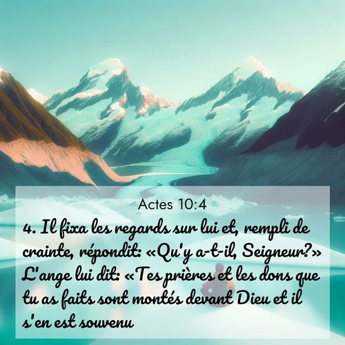 Segond21 Actes  ; image nature: image avec le verset biblique :Il fixa les regards sur lui et, rempli de crainte, répondit: «Qu&#039;y a-t-il, Seigneur?» L&#039;ange lui dit: «Tes prières et les dons que tu as faits sont montés devant Dieu et il s&#039;en est souvenu. ;  ; 10:4