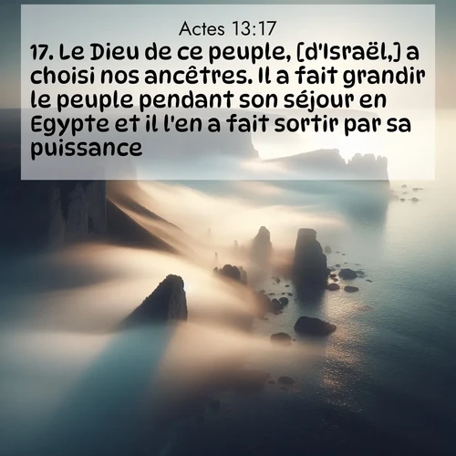 Segond21 Actes  ; image nature: image avec le verset biblique :Le Dieu de ce peuple, [d&#039;Israël,] a choisi nos ancêtres. Il a fait grandir le peuple pendant son séjour en Egypte et il l&#039;en a fait sortir par sa puissance. ;  ; 13:17