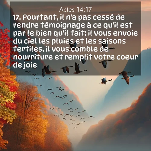 Segond21 Actes  ; image nature: image avec le verset biblique :Pourtant, il n&#039;a pas cessé de rendre témoignage à ce qu&#039;il est par le bien qu&#039;il fait: il vous envoie du ciel les pluies et les saisons fertiles, il vous comble de nourriture et remplit votre coeur de joie.» ;  ; 14:17