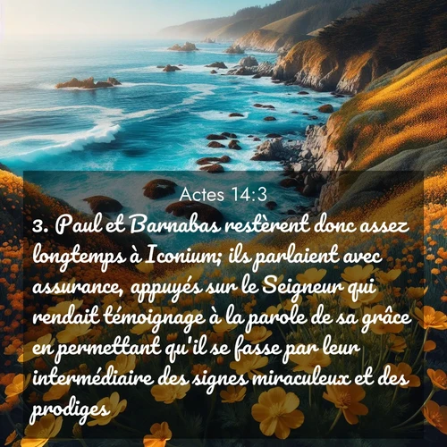 Segond21 Actes  ; image nature: image avec le verset biblique :Paul et Barnabas restèrent donc assez longtemps à Iconium; ils parlaient avec assurance, appuyés sur le Seigneur qui rendait témoignage à la parole de sa grâce en permettant qu&#039;il se fasse par leur intermédiaire des signes miraculeux et des prodiges. ;  ; 14:3