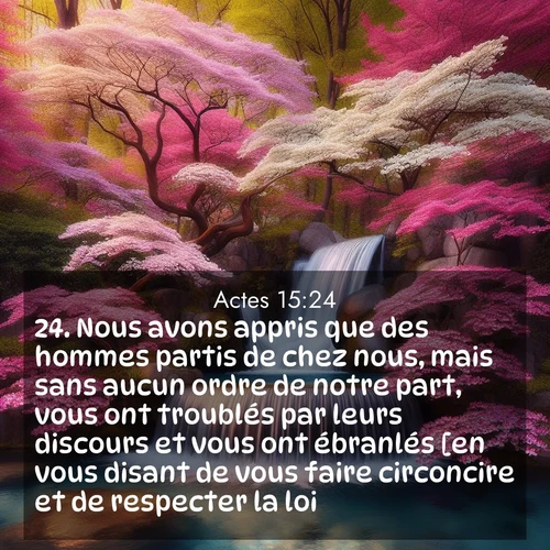 Segond21 Actes  ; image nature: image avec le verset biblique :Nous avons appris que des hommes partis de chez nous, mais sans aucun ordre de notre part, vous ont troublés par leurs discours et vous ont ébranlés [en vous disant de vous faire circoncire et de respecter la loi]. ;  ; 15:24
