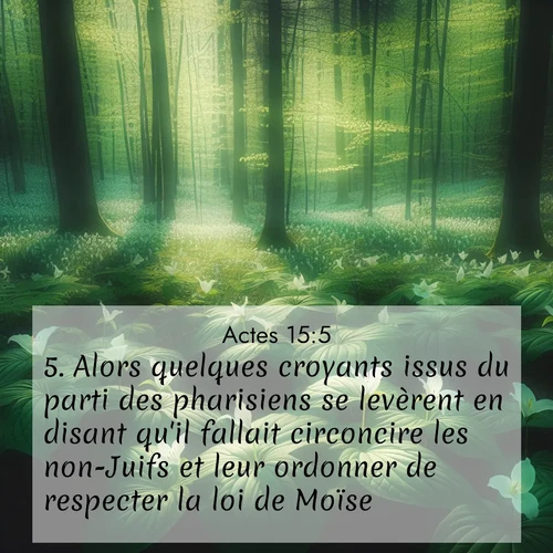 Segond21 Actes  ; image nature: image avec le verset biblique :Alors quelques croyants issus du parti des pharisiens se levèrent en disant qu&#039;il fallait circoncire les non-Juifs et leur ordonner de respecter la loi de Moïse. ;  ; 15:5