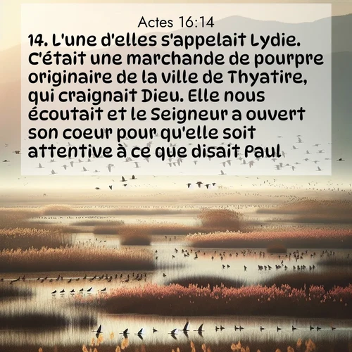 Segond21 Actes  ; image nature: image avec le verset biblique :L&#039;une d&#039;elles s&#039;appelait Lydie. C&#039;était une marchande de pourpre originaire de la ville de Thyatire, qui craignait Dieu. Elle nous écoutait et le Seigneur a ouvert son coeur pour qu&#039;elle soit attentive à ce que disait Paul. ;  ; 16:14