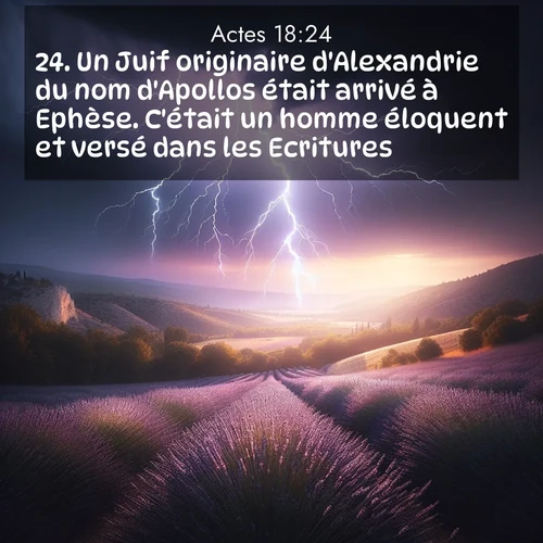 Segond21 Actes  ; image nature: image avec le verset biblique :Un Juif originaire d&#039;Alexandrie du nom d&#039;Apollos était arrivé à Ephèse. C&#039;était un homme éloquent et versé dans les Ecritures. ;  ; 18:24