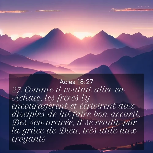 Segond21 Actes  ; image nature: image avec le verset biblique :Comme il voulait aller en Achaïe, les frères l&#039;y encouragèrent et écrivirent aux disciples de lui faire bon accueil. Dès son arrivée, il se rendit, par la grâce de Dieu, très utile aux croyants. ;  ; 18:27