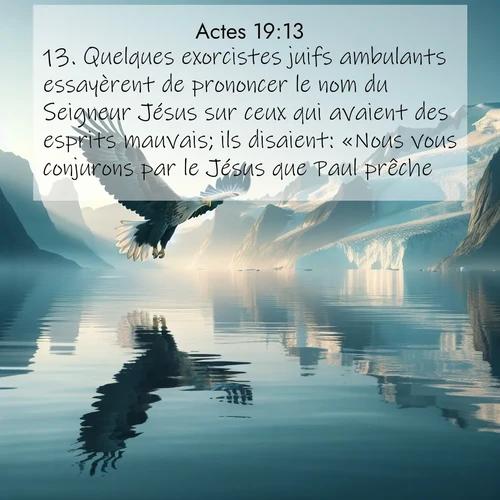 Segond21 Actes  ; image nature: image avec le verset biblique :Quelques exorcistes juifs ambulants essayèrent de prononcer le nom du Seigneur Jésus sur ceux qui avaient des esprits mauvais; ils disaient: «Nous vous conjurons par le Jésus que Paul prêche!» ;  ; 19:13