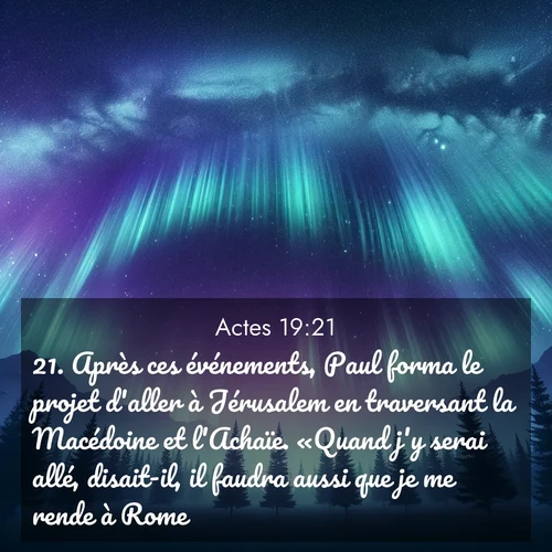 Segond21 Actes  ; image nature: image avec le verset biblique :Après ces événements, Paul forma le projet d&#039;aller à Jérusalem en traversant la Macédoine et l&#039;Achaïe. «Quand j&#039;y serai allé, disait-il, il faudra aussi que je me rende à Rome.» ;  ; 19:21