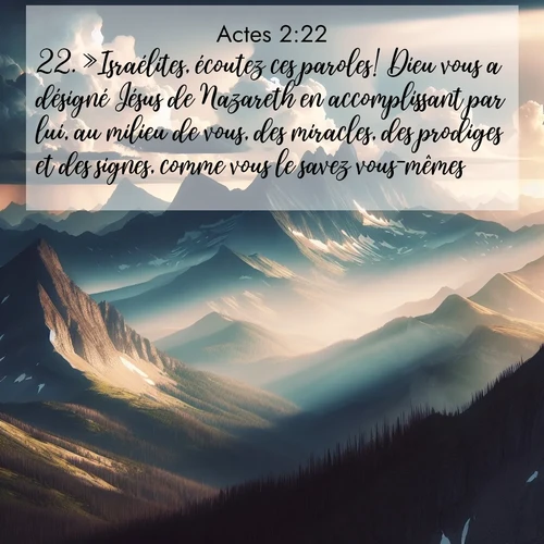 Segond21 Actes  ; image nature: image avec le verset biblique :»Israélites, écoutez ces paroles! Dieu vous a désigné Jésus de Nazareth en accomplissant par lui, au milieu de vous, des miracles, des prodiges et des signes, comme vous le savez vous-mêmes. ;  ; 2:22