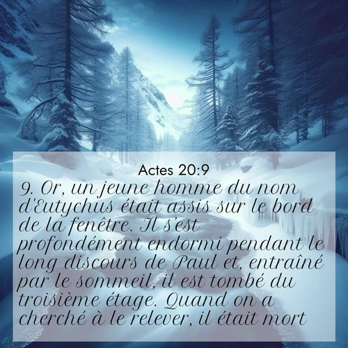 Segond21 Actes  ; image nature: image avec le verset biblique :Or, un jeune homme du nom d&#039;Eutychus était assis sur le bord de la fenêtre. Il s&#039;est profondément endormi pendant le long discours de Paul et, entraîné par le sommeil, il est tombé du troisième étage. Quand on a cherché à le relever, il était mort. ;  ; 20:9