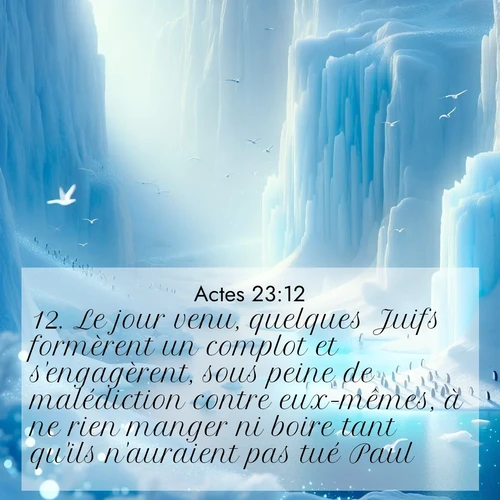 Segond21 Actes  ; image nature: image avec le verset biblique :Le jour venu, quelques Juifs formèrent un complot et s&#039;engagèrent, sous peine de malédiction contre eux-mêmes, à ne rien manger ni boire tant qu&#039;ils n&#039;auraient pas tué Paul. ;  ; 23:12