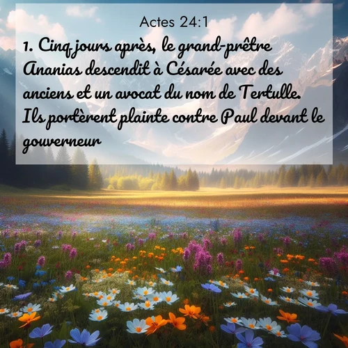 Segond21 Actes  ; image nature: image avec le verset biblique :Cinq jours après, le grand-prêtre Ananias descendit à Césarée avec des anciens et un avocat du nom de Tertulle. Ils portèrent plainte contre Paul devant le gouverneur. ;  ; 24:1