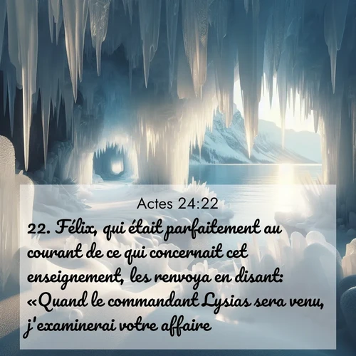 Segond21 Actes  ; image nature: image avec le verset biblique :Félix, qui était parfaitement au courant de ce qui concernait cet enseignement, les renvoya en disant: «Quand le commandant Lysias sera venu, j&#039;examinerai votre affaire.» ;  ; 24:22