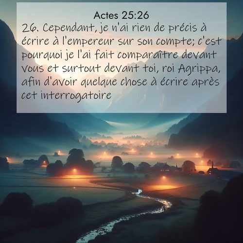 Segond21 Actes  ; image nature: image avec le verset biblique :Cependant, je n&#039;ai rien de précis à écrire à l&#039;empereur sur son compte; c&#039;est pourquoi je l&#039;ai fait comparaître devant vous et surtout devant toi, roi Agrippa, afin d&#039;avoir quelque chose à écrire après cet interrogatoire. ;  ; 25:26