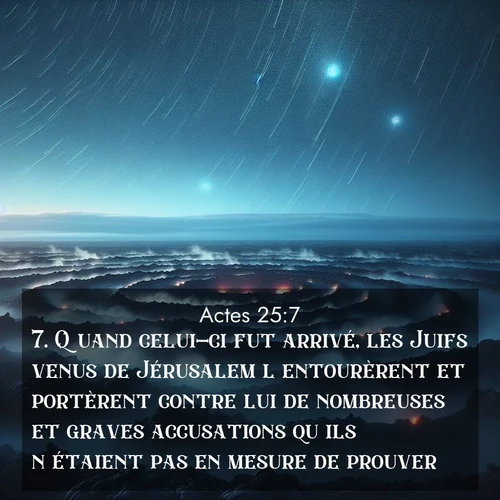 Segond21 Actes  ; image nature: image avec le verset biblique :Quand celui-ci fut arrivé, les Juifs venus de Jérusalem l&#039;entourèrent et portèrent contre lui de nombreuses et graves accusations qu&#039;ils n&#039;étaient pas en mesure de prouver. ;  ; 25:7