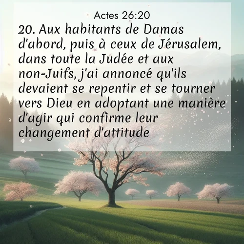 Segond21 Actes  ; image nature: image avec le verset biblique :Aux habitants de Damas d&#039;abord, puis à ceux de Jérusalem, dans toute la Judée et aux non-Juifs, j&#039;ai annoncé qu&#039;ils devaient se repentir et se tourner vers Dieu en adoptant une manière d&#039;agir qui confirme leur changement d&#039;attitude. ;  ; 26:20