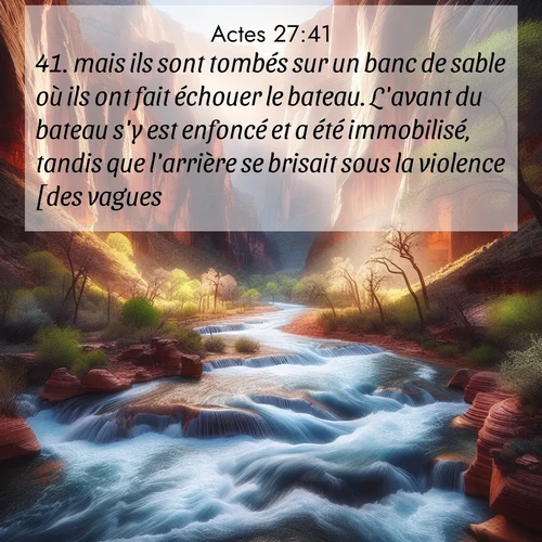 Segond21 Actes  ; image nature: image avec le verset biblique :mais ils sont tombés sur un banc de sable où ils ont fait échouer le bateau. L&#039;avant du bateau s&#039;y est enfoncé et a été immobilisé, tandis que l&#039;arrière se brisait sous la violence [des vagues]. ;  ; 27:41