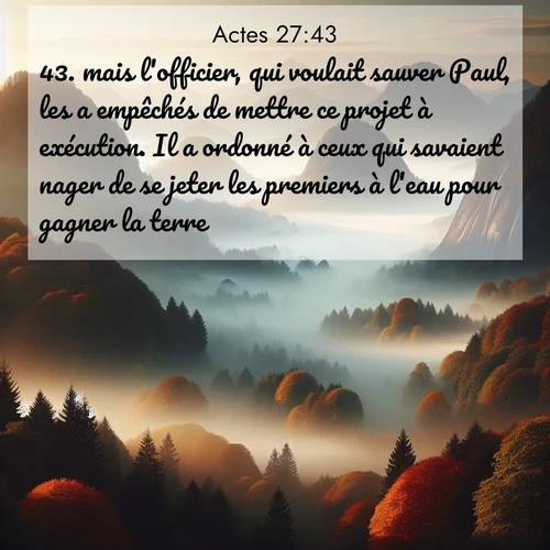 Segond21 Actes  ; image nature: image avec le verset biblique :mais l&#039;officier, qui voulait sauver Paul, les a empêchés de mettre ce projet à exécution. Il a ordonné à ceux qui savaient nager de se jeter les premiers à l&#039;eau pour gagner la terre ;  ; 27:43