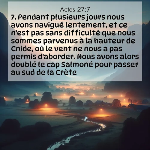Segond21 Actes  ; image nature: image avec le verset biblique :Pendant plusieurs jours nous avons navigué lentement, et ce n&#039;est pas sans difficulté que nous sommes parvenus à la hauteur de Cnide, où le vent ne nous a pas permis d&#039;aborder. Nous avons alors doublé le cap Salmoné pour passer au sud de la Crète. ;  ; 27:7