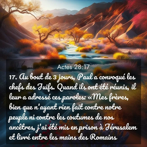 Segond21 Actes  ; image nature: image avec le verset biblique :Au bout de 3 jours, Paul a convoqué les chefs des Juifs. Quand ils ont été réunis, il leur a adressé ces paroles: «Mes frères, bien que n&#039;ayant rien fait contre notre peuple ni contre les coutumes de nos ancêtres, j&#039;ai été mis en prison à Jérusalem et livré entre les mains des Romains. ;  ; 28:17