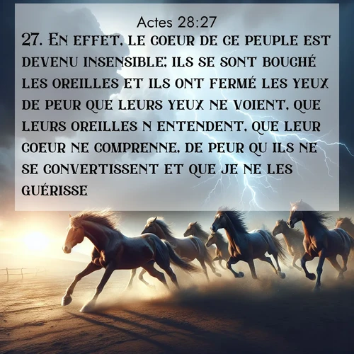 Segond21 Actes  ; image nature: image avec le verset biblique :En effet, le coeur de ce peuple est devenu insensible; ils se sont bouché les oreilles et ils ont fermé les yeux de peur que leurs yeux ne voient, que leurs oreilles n&#039;entendent, que leur coeur ne comprenne, de peur qu&#039;ils ne se convertissent et que je ne les guérisse. ;  ; 28:27