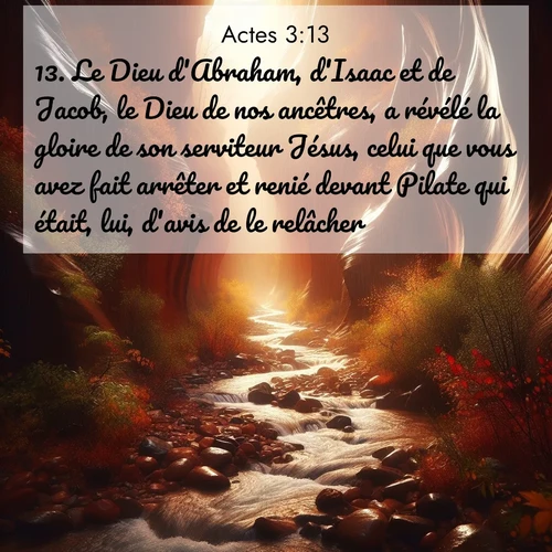 Segond21 Actes  ; image nature: image avec le verset biblique :Le Dieu d&#039;Abraham, d&#039;Isaac et de Jacob, le Dieu de nos ancêtres, a révélé la gloire de son serviteur Jésus, celui que vous avez fait arrêter et renié devant Pilate qui était, lui, d&#039;avis de le relâcher. ;  ; 3:13