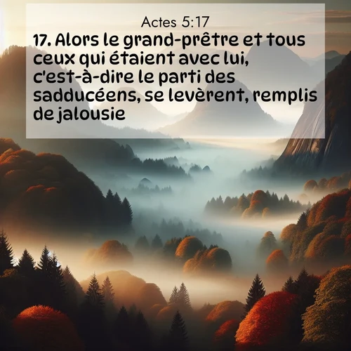 Segond21 Actes  ; image nature: image avec le verset biblique :Alors le grand-prêtre et tous ceux qui étaient avec lui, c&#039;est-à-dire le parti des sadducéens, se levèrent, remplis de jalousie. ;  ; 5:17