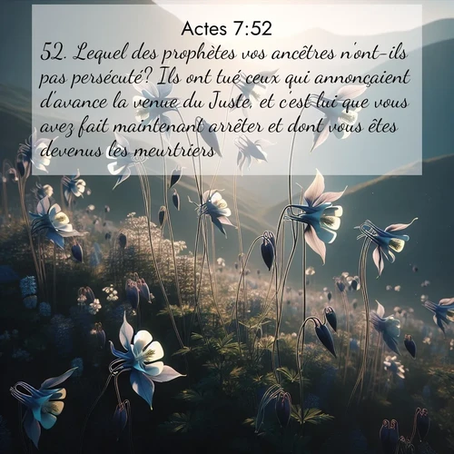 Segond21 Actes  ; image nature: image avec le verset biblique :Lequel des prophètes vos ancêtres n&#039;ont-ils pas persécuté? Ils ont tué ceux qui annonçaient d&#039;avance la venue du Juste, et c&#039;est lui que vous avez fait maintenant arrêter et dont vous êtes devenus les meurtriers, ;  ; 7:52
