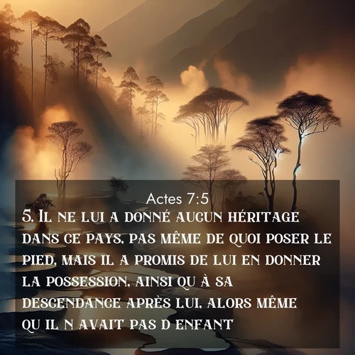 Segond21 Actes  ; image nature: image avec le verset biblique :Il ne lui a donné aucun héritage dans ce pays, pas même de quoi poser le pied, mais il a promis de lui en donner la possession, ainsi qu&#039;à sa descendance après lui, alors même qu&#039;il n&#039;avait pas d&#039;enfant. ;  ; 7:5