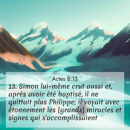 Segond21 Actes  ; image nature: image avec le verset biblique :Simon lui-même crut aussi et, après avoir été baptisé, il ne quittait plus Philippe; il voyait avec étonnement les [grands] miracles et signes qui s&#039;accomplissaient. ;  ; 8:13