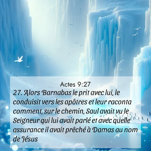 Segond21 Actes  ; image nature: image avec le verset biblique :Alors Barnabas le prit avec lui, le conduisit vers les apôtres et leur raconta comment, sur le chemin, Saul avait vu le Seigneur qui lui avait parlé et avec quelle assurance il avait prêché à Damas au nom de Jésus. ;  ; 9:27