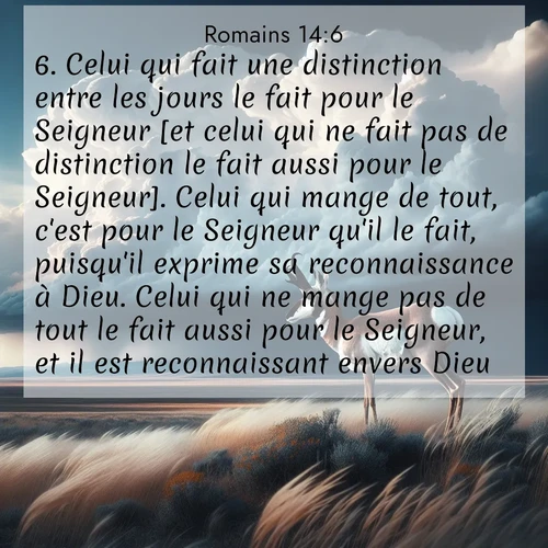 Segond21 Romains  ; image nature: image avec le verset biblique :Celui qui fait une distinction entre les jours le fait pour le Seigneur [et celui qui ne fait pas de distinction le fait aussi pour le Seigneur]. Celui qui mange de tout, c&#039;est pour le Seigneur qu&#039;il le fait, puisqu&#039;il exprime sa reconnaissance à Dieu. Celui qui ne mange pas de tout le fait aussi pour le Seigneur, et il est reconnaissant envers Dieu. ;  ; 14:6